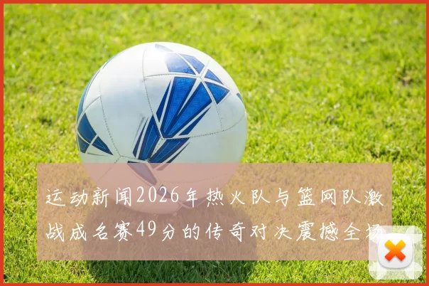 运动新闻2026年热火队与篮网队激战成名赛49分的传奇对决震撼全场