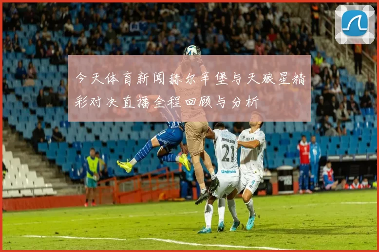 今天体育新闻赫尔辛堡与天狼星精彩对决直播全程回顾与分析