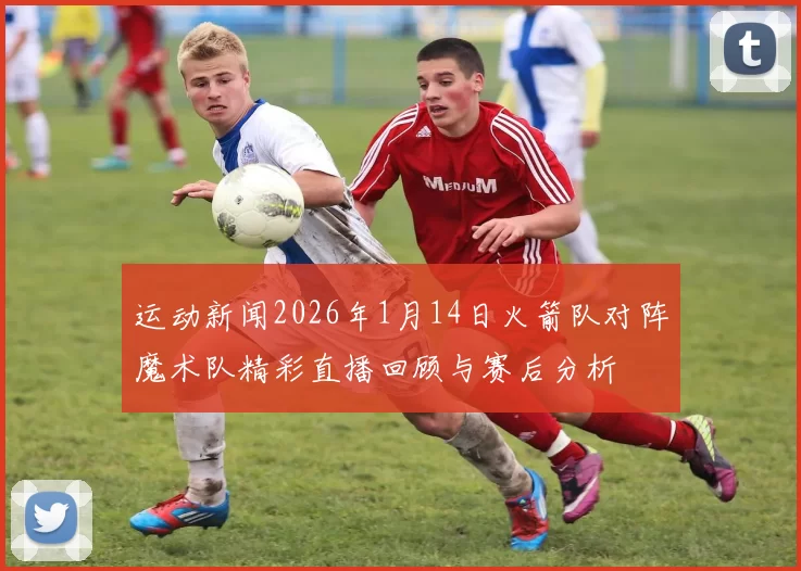 运动新闻2026年1月14日火箭队对阵魔术队精彩直播回顾与赛后分析