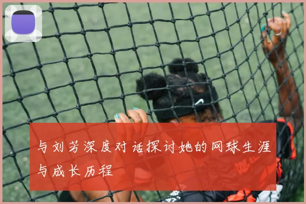 与刘芳深度对话探讨她的网球生涯与成长历程