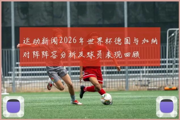 运动新闻2026年世界杯德国与加纳对阵阵容分析及球员表现回顾