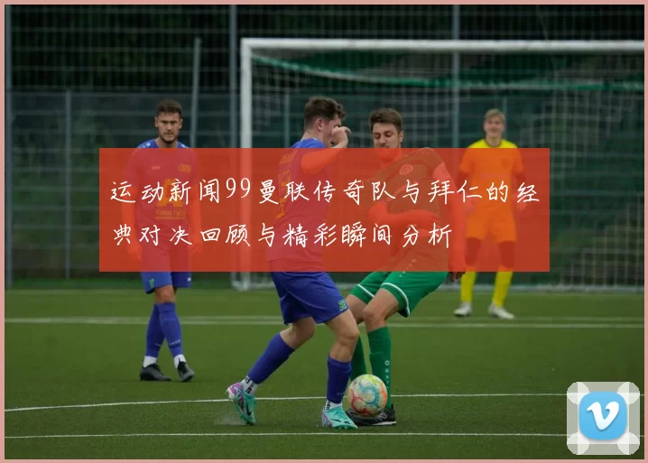 运动新闻99曼联传奇队与拜仁的经典对决回顾与精彩瞬间分析