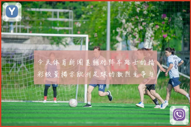 今天体育新闻基辅对阵车路士的精彩较量揭示欧洲足球的激烈竞争与战术博弈