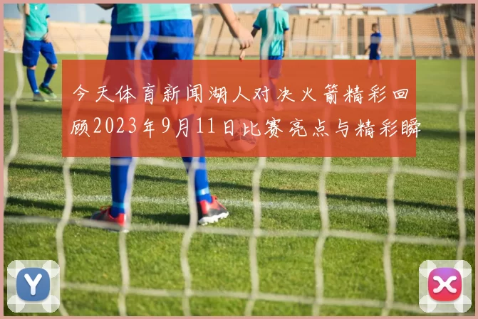 今天体育新闻湖人对决火箭精彩回顾2023年9月11日比赛亮点与精彩瞬间分析